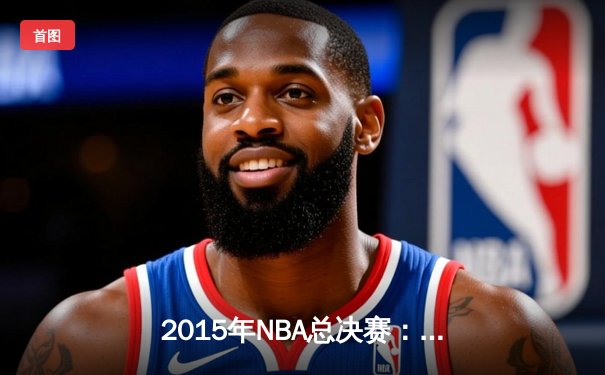 2015年NBA总决赛：金州勇士的王朝序曲与勒布朗的孤胆悲歌