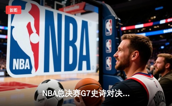 NBA总决赛G7史诗对决：库里37分创纪录，勇士险胜骑士卫冕成功