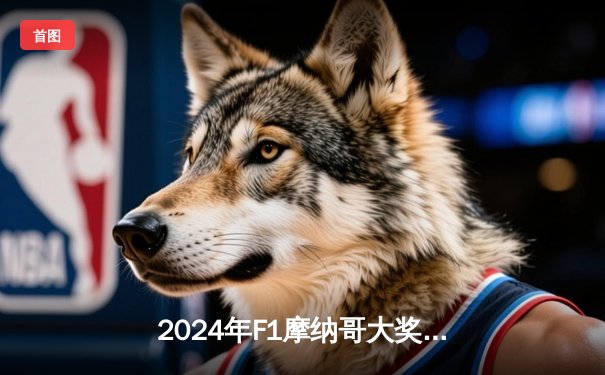 2024年F1摩纳哥大奖赛：勒克莱尔主场夺冠终结魔咒，维斯塔潘屈居第六