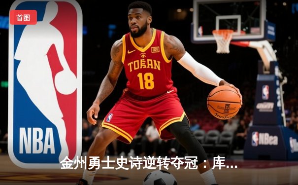 金州勇士史诗逆转夺冠：库里37分点燃甲骨文球馆终极之战